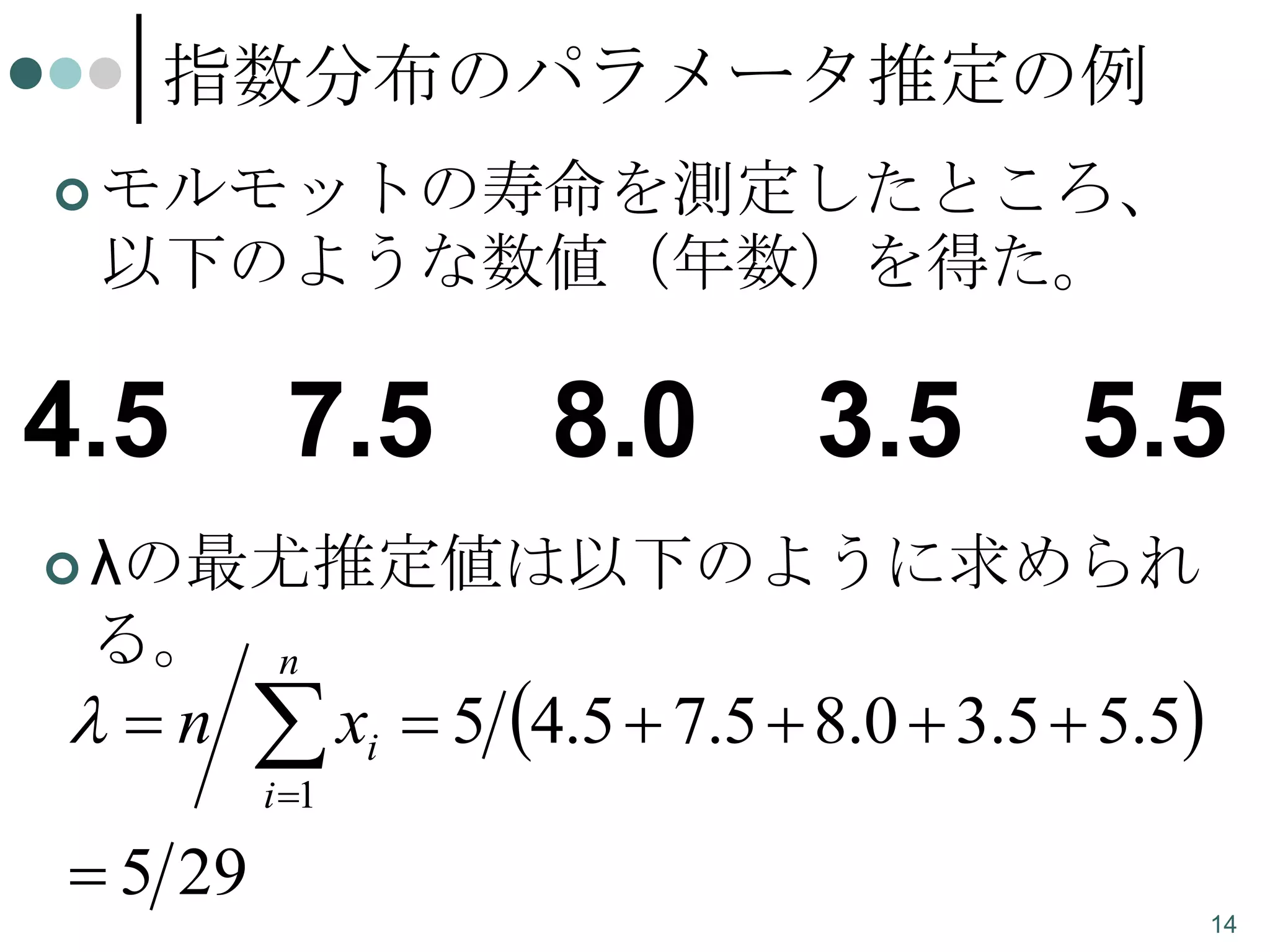 指数分布のパラメータ推定の例
 モルモットの寿命を測定したところ、

以下のような数値（年数）を得た。

4.5

7.5

8.0

3.5

5.5

 λの最尤推定値は以下のように求められ

る。

n

n

x
i 1

i

 5 4.5  7.5  8.0  3.5  5.5

 5 29
14

 