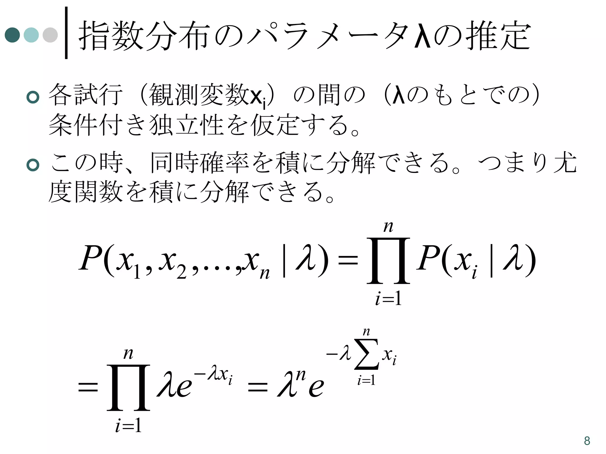 指数分布のパラメータλの推定
各試行（観測変数xi）の間の（λのもとでの）
条件付き独立性を仮定する。
 この時、同時確率を積に分解できる。つまり尤
度関数を積に分解できる。


n

P( x1 , x2 ,...,xn |  )   P( xi |  )
i 1

n

  e
i 1

 xi

 e
n



n

 xi
i 1

8

 