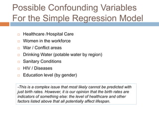 Possible Confounding Variables
For the Simple Regression Model
 Healthcare /Hospital Care
 Women in the workforce
 War / Conflict areas
 Drinking Water (potable water by region)
 Sanitary Conditions
 HIV / Diseases
 Education level (by gender)
-This is a complex issue that most likely cannot be predicted with
just birth rates. However, it is our opinion that the birth rates are
indicators of something else: the level of healthcare and other
factors listed above that all potentially affect lifespan.
 