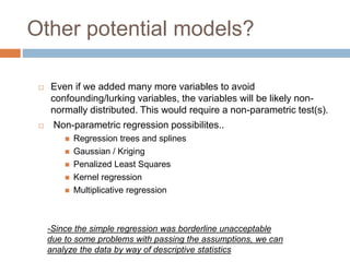 Other potential models?
 Even if we added many more variables to avoid
confounding/lurking variables, the variables will be likely non-
normally distributed. This would require a non-parametric test(s).
 Non-parametric regression possibilites..
 Regression trees and splines
 Gaussian / Kriging
 Penalized Least Squares
 Kernel regression
 Multiplicative regression
-Since the simple regression was borderline unacceptable
due to some problems with passing the assumptions, we can
analyze the data by way of descriptive statistics
 