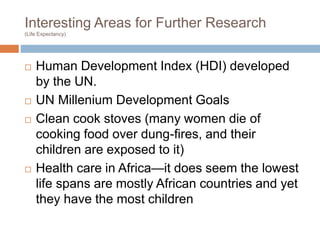 Interesting Areas for Further Research
(Life Expectancy)
 Human Development Index (HDI) developed
by the UN.
 UN Millenium Development Goals
 Clean cook stoves (many women die of
cooking food over dung-fires, and their
children are exposed to it)
 Health care in Africa—it does seem the lowest
life spans are mostly African countries and yet
they have the most children
 