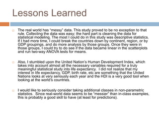 Lessons Learned
 The real world has “messy” data. This study proved to be no exception to that
rule. Collecting the data was easy; the hard part is cleaning the data for
statistical modeling. The most I could do in this study was descriptive statistics.
If I had more time, I could break the countries down by continent, region, or by
GDP groupings, and do more analysis by those groups. Once they were in
those groups, I could try to do see if the data became linear in the scatterplots
and run two-way ANOVA tests for means.
 Also, I stumbled upon the United Nation’s Human Development Index, which
takes into account almost all the necessary variables required for a truly
meaningful statistical study into life expectancy. I did not realize that my
interest in life expectancy, GDP, birth rate, etc are something that the United
Nations looks at very seriously each year and the HDI is a very good tool when
looking at the world’s countries.
 I would like to seriously consider taking additional classes in non-parametric
statistics. Since real-world data seems to be “messier” than in-class examples,
this is probably a good skill to have (at least for predictions).
 