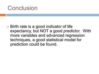 Conclusion
 Birth rate is a good indicator of life
expectancy, but NOT a good predictor. With
more variables and advanced regression
techniques, a good statistical model for
prediction could be found.
 