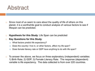 Abstract
 Since most of us seem to care about the quality of life of others on this
planet, it is a worthwhile goal to conduct analysis of various factors to see if
lifespan can be predicted.
 Hypothesis for this Study: Life Span can be predicted
 Key Questions for this Study:
 What factors predict life expectancy?
 Does the country I live in, or other factors, affect my life span?
 Does female literacy rate or GDP have anything to do with life span?
 To answer the above, we focus on three explanatory (independent) variables:
1) Birth Rate; 2) GDP; 3) Female Literacy Rate. The response (dependent)
variable is life expectancy. The data collected is from over 220 countries.
 