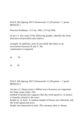 STAT 350 (Spring 2017) Homework 11 (20 points + 1 point
BONUS) 1
Practice Problems: 12.5 (p. 588), 12.9 (p.588)
(4 pts.) 1. For each of the following graphs, identify the form,
direction (if possible) and relative
strength. In addition, state if you think that there is an
association between X and Y. No
explanation is required.
a) b)
c) d)
STAT 350 (Spring 2017) Homework 11 (20 points + 1 point
BONUS) 2
(14 pts.) 2. Deep-water (>300m) wave forecasts are important
for large cargo ships. One
method of prediction suggests that the wind speed (x, in knots)
is linearly related to the wave
height (y, in feet). A random sample of buoys was obtained, and
the wind speed and wave
height was measured at each. The summary data is shown
 