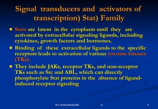 Signal   transducers   and   activators   of   transcription )  Stat) Family Stats   are   latent   in   the   cytoplasm   until   they   are   activated   by   extracellular   signaling   ligands ,  including   cytokines ,  growth   factors   and   hormones. Binding  of  these  extracellular ligands to the  specific receptors leads to activation of various  tyrosine kinases (TKs).  They include JAKs, receptor TKs, and non-receptor TKs such as Src and ABL, which can directly  phosphorylate Stat proteins in the  absence of ligand-induced receptor signaling  