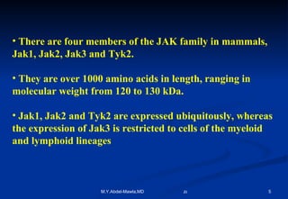There are four members of the JAK family in mammals, Jak1, Jak2, Jak3 and Tyk2.  They are over 1000 amino acids in length, ranging in molecular weight from 120 to 130 kDa.  Jak1, Jak2 and Tyk2 are expressed ubiquitously, whereas the expression of Jak3 is restricted to cells of the myeloid and lymphoid lineages   