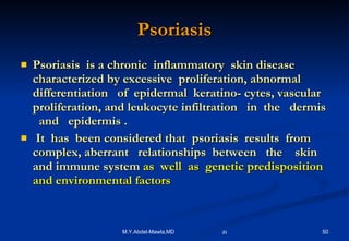 Psoriasis Psoriasis  is a chronic  inflammatory  skin disease characterized by excessive  proliferation, abnormal  differentiation  of  epidermal  keratino- cytes, vascular  proliferation, and leukocyte infiltration  in  the  dermis  and  epidermis . It  has  been considered that  psoriasis  results  from  complex, aberrant  relationships  between  the  skin  and immune system  as  well  as  genetic predisposition and environmental factors   