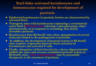 Stat3 links activated keratinocytes and immunocytes required for development of psoriasis   Epidermal keratinocytes in psoriatic lesions are characterized by activated Stat3.  Transgenic mice with keratinocytes expressing a constitutively active Stat3 ( K5.Stat3C mice ) develop a skin phenotype either spontaneously, or in response to wounding, that closely resembles psoriasis. Keratinocytes from K5.Stat3C mice show upregulation of several molecules linked to the pathogenesis of psoriasis. In addition, the development of psoriatic lesions in K5.Stat3C mice requires cooperation between Stat3 activation in keratinocytes and activated T cells.  Finally, abrogation of Stat3 function by a decoy oligonucleotide inhibits the onset and reverses established psoriatic lesions in K5.Stat3C mice.  Thus, targeting Stat3  may be potentially therapeutic in the treatment of psoriasis. 