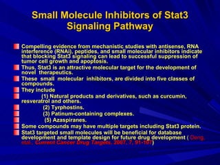 Small Molecule Inhibitors of Stat3 Signaling Pathway Compelling evidence from mechanistic studies with antisense, RNA interference (RNAi), peptides, and small molecular inhibitors indicate that blocking Stat3 signaling can lead to successful suppression of tumor cell growth and apoptosis.  Thus, Stat3 is an attractive molecular target for the development of novel  therapeutics.  These  small  molecular  inhibitors, are divided into five classes of compounds.  They include  (1) Natural products and derivatives, such as curcumin, resveratrol and others.  (2) Tyrphostins.  (3) Patinum-containing complexes. (5) Azaspiranes.  Some compounds may have multiple targets including Stat3 protein.  Stat3 targeted small molecules will be beneficial for database development and template design for future drug development   (   Deng,  etal.,  Current Cancer Drug Targets , 2007, 7 ,  91-107 ) 