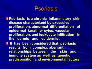 Psoriasis Psoriasis  is a chronic  inflammatory  skin disease characterized by excessive  proliferation, abnormal  differentiation  of  epidermal  keratino- cytes, vascular  proliferation, and leukocyte infiltration  in  the  dermis  and  epidermis . It  has  been considered that  psoriasis  results  from  complex, aberrant  relationships  between  the  skin  and immune system  as  well  as  genetic predisposition and environmental factors   
