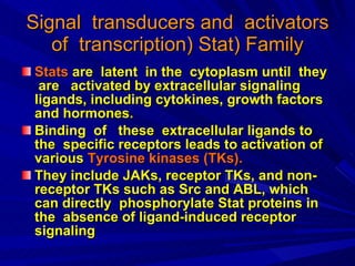 Signal   transducers   and   activators   of   transcription )  Stat) Family Stats   are   latent   in   the   cytoplasm   until   they   are   activated   by   extracellular   signaling   ligands ,  including   cytokines ,  growth   factors   and   hormones. Binding  of  these  extracellular ligands to the  specific receptors leads to activation of various  Tyrosine kinases (TKs).  They include JAKs, receptor TKs, and non-receptor TKs such as Src and ABL, which can directly  phosphorylate Stat proteins in the  absence of ligand-induced receptor signaling  