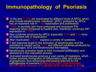 Immunopathology  of  Psoriasis In the skin  T cells  are reactivated by different kinds of APCs, which also include keratinocytes. Interferon- (IFN-), produced by APCs, has an important role in  T cell  reactivation and proliferation.  T cells  in psoriatic skin have prolonged and increased IFN- response when compared to healthy skin. Interferon- enhances INF-expression in  T cells .  Also cytokines produced by APCs, especially  IL-23  and  IL-6 , have an important role in reactivation.  After reactivation  T cells   express a variety of cytokines.  T cell response leads to the activation of keratinocytes and the activation is carried out by  Th17  and different cytokines produced by macrophages, DCs and keratinocytes themselves.  Keratinocyte activation leads to their increased proliferation and alterations in the maturation process. Activated keratinocytes produce a vast variety of mediators, which further promote immigration of inflammatory cells and induce angiogenesis, thus enhancing phenomena relevant for the pathogenesis of psoriasis ( Sabat et al. 2007  Exp Dermatol 16:779-798 &.  Boehncke  et  al  JEADV 2010, 24 Suppl. 5, 2–24 ) .  