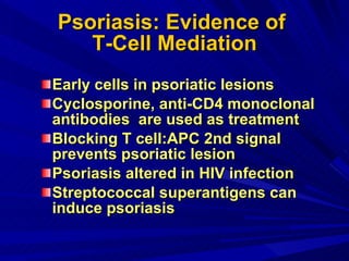 Psoriasis: Evidence of  T-Cell Mediation Early cells in psoriatic lesions Cyclosporine, anti-CD4 monoclonal antibodies  are used as treatment Blocking T cell:APC 2nd signal prevents psoriatic lesion Psoriasis altered in HIV infection Streptococcal superantigens can induce psoriasis 