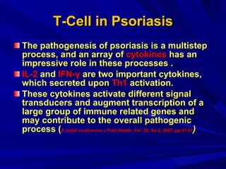 T-Cell in Psoriasis The pathogenesis of psoriasis is a multistep process, and an array of  cytokines  has an impressive role in these processes .  IL-2  and  IFN-γ  are two important cytokines, which secreted upon  Th1  activation.  These cytokines activate different signal transducers and augment transcription of a large group of immune related genes and may contribute to the overall pathogenic process ( Z Jadali et alIranian J Publ Health, Vol. 36, No.2, 2007, pp.87-91 )   
