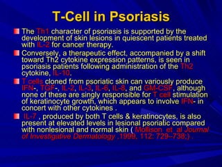 T-Cell in Psoriasis The  Th1  character of psoriasis is supported by the development of skin lesions in quiescent patients treated with  IL-2  for cancer therapy.  Conversely, a therapeutic effect, accompanied by a shift toward Th2 cytokine expression patterns, is seen in psoriasis patients following administration of the  Th2  cytokine,  IL-10 .  T cells  cloned from psoriatic skin can variously produce  IFN -,  TGF -,  IL-2 ,  IL-3 ,  IL-6 ,  IL-8 , and  GM-CSF , although none of these are singly responsible for  T cell  stimulation of keratinocyte growth, which appears to involve  IFN - in concert with other cytokines . IL-7  ,  produced by both T cells & keratinocytes, is also present at elevated levels in lesional psoriatic compared with nonlesional and normal skin  (  Mollison  et  al  Journal of Investigative Dermatology  ,1999, 112: 729–738;) . 