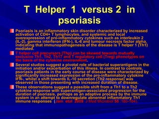 T  Helper  1  versus 2  in psoriasis Psoriasis is an inflammatory skin disorder characterized by increased activation of CD4+ T lymphocytes, and systemic and local overexpression of pro-inflammatory cytokines such as interleukin 2 (IL-2), gamma interferon (IFN-), IL-6 and tumour necrosis factor alpha, indicating that immunopathogenesis of the disease is T helper 1 (Th1) mediated.  T helper cell precursors (Thp) can be skewed towards mutually exclusive Th1, Th2, Th17 and T regulatory cell (Treg) phenotypes on the basis of the cytokine environment .   Several studies suggest a pivotal role of bacterial superantigens in the initiation and/or exacerbation of this illness. In contrast to controls, psoriasis patients in the early course of disease were characterized by significantly increased expression of the pro-inflammatory cytokine IFN-, whilst a shift towards IL-10 secretion (Th2 response) was observed in those presenting with increased duration of disease.  These observations suggest a possible shift from a Th1 to a Th2 cytokine response with superantigen-associated progression for the duration of psoriasis, perhaps as an adaptive process by the immune system in an attempt to downregulate abnormal inflammatory Th1 immune responses   ( Jain  etal  2009  J Med Microbiol  58  :180-184). 