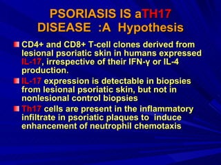PSORIASIS IS a TH17  DISEASE  :A  Hypothesis CD4+ and CD8+ T-cell clones derived from lesional psoriatic skin in humans expressed  IL-17 , irrespective of their IFN-γ or IL-4 production.  IL-17  expression is detectable in biopsies from lesional psoriatic skin, but not in nonlesional control biopsies  Th17  cells are present in the inflammatory infiltrate in psoriatic plaques to  induce enhancement of neutrophil chemotaxis  