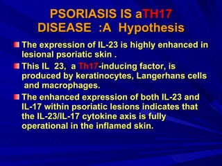 PSORIASIS IS a TH17  DISEASE  :A  Hypothesis The expression of IL-23 is highly enhanced in lesional psoriatic skin .  This IL  23,  a  Th17 -inducing factor, is produced by keratinocytes, Langerhans cells  and macrophages.  The enhanced expression of both IL-23 and IL-17 within psoriatic lesions indicates that the IL-23/IL-17 cytokine axis is fully operational in the inflamed skin. 