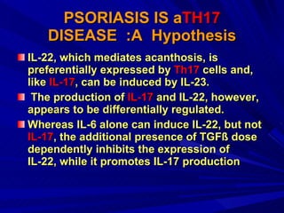 PSORIASIS IS a TH17  DISEASE  :A  Hypothesis IL-22, which mediates acanthosis, is preferentially expressed by  Th17  cells and, like  IL-17 , can be induced by IL-23. The production of  IL-17  and IL-22, however, appears to be differentially regulated.  Whereas IL-6 alone can induce IL-22, but not  IL-17 , the additional presence of TGFß dose dependently inhibits the expression of IL-22, while it promotes IL-17 production  