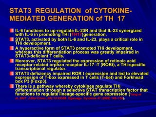 STAT3  REGULATION  of CYTOKINE-MEDIATED GENERATION of TH  17 IL-6 functions to up-regulate IL-23R and that IL-23 synergized with IL-6 in promoting THi ( TH17 )generation.  STAT3, activated by both IL-6 and IL-23, plays a critical role in THi development.  A hyperactive form of STAT3 promoted THi development, whereas this differentiation process was greatly impaired in STAT3-deficient T cells.  Moreover, STAT3 regulated the expression of retinoic acid receptor-related orphan receptor IL-17 -T (RORt), a THi-specific transcriptional regulator.  STAT3 deficiency impaired ROR t expression and led to elevated expression of T-box expressed in T cells (T-bet) and Forkhead box P3 (Foxp3).  There is a pathway whereby cytokines regulate THi differentiation through a selective STAT transcription factor that functions to regulate lineage-specific gene expression ( Yang et  al.,2007  J.Biol Chem.,282,13:9358 &  Egwuagu :Cytokine 47 (2009) 149–156 ) . 