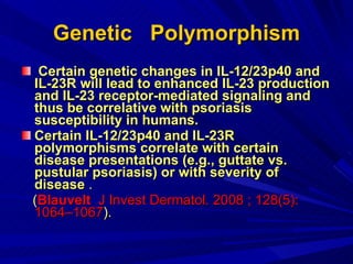 Genetic  Polymorphism Certain genetic changes in IL-12/23p40 and IL-23R will lead to enhanced IL-23 production and IL-23 receptor-mediated signaling and thus be correlative with psoriasis susceptibility in humans. Certain IL-12/23p40 and IL-23R polymorphisms correlate with certain disease presentations (e.g., guttate vs. pustular psoriasis) or with severity of disease   . ( Blauvelt  J Invest Dermatol. 2008 ; 128(5): 1064–1067 ). 