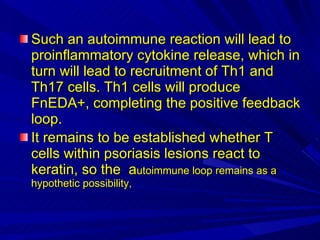 Such an autoimmune reaction will lead to proinflammatory cytokine release, which in turn will lead to recruitment of Th1 and Th17 cells. Th1 cells will produce FnEDA+, completing the positive feedback loop. It remains to be established whether T cells within psoriasis lesions react to keratin, so the  a utoimmune loop remains as a hypothetic possibility,  