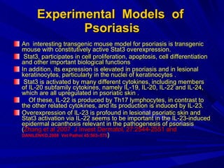 Experimental  Models  of  Psoriasis An  interesting transgenic mouse model for psoriasis is transgenic mouse with constitutively active Stat3 overexpression. Stat3, participates in cell proliferation, apoptosis, cell differentiation and other important biological functions  In addition, its expression is elevated in psoriasis and in lesional keratinocytes, particularly in the nuclei of keratinocytes . Stat3 is activated by many different cytokines, including members of IL-20 subfamily cytokines, namely IL-19, IL-20, IL-22 and IL-24, which are all upregulated in psoriatic skin . Of these, IL-22 is produced by Th17 lymphocytes, in contrast to the other related cytokines, and its production is induced by IL-23.  Overexpression of IL-23 is profound in lesional psoriatic skin and Stat3 activation via IL-22 seems to be important in the IL-23-induced epidermal acanthosis relevant in the pathogenesis of psoriasis ( Zhang et al 2007  J Invest Dermatol, 27:2544-2551 and  DANILENKO,2008  Vet Pathol 45:563–575 ) 