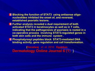 Blocking the function of   STAT3   using antisense oligo-nucleotides inhibited the onset of, and reversed, established psoriatic lesions .  Further analysis revealed a dual requirement of both activated STAT3 in keratinocytes as well as in T cells, indicating that the pathogenesis of psoriasis is rooted in a co-operative process  involving STAT3-regulated genes in both skin cells and the immune  system . Phosphatyrosyl peptides block  STAT3-mediated DNA binding activity, gene regulation and cell transformation.  ( Varadwaj   et  al  2010  Egyptian  Dermatology Online Journal 6 (1 )  ) 