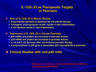 IL-12/IL-23 as Therapeutic Targets  in Psoriasis Role of IL-12/IL-23 in Mouse Models Experimental psoriasis is abolished by anti-p40 Ab therapy Transgenic overexpression of p40  results in skin inflammation IL-23 injection results in skin inflammation Expression of IL-12/IL-23 in Human Psoriasis p40 mRNA and protein are increased in psoriatic lesions p19 mRNA and protein are increased in psoriatic lesions IL-12 and IL-23 decrease after conventional psoriatic therapy A polymorphism in p40 gene is associated with susceptibility to psoriasis Clinical Studies with anti-p40 mAb Reviewed in  Torti et al., J Am Acad Dermatol, 2007 doi: 10.1016/j.jaad.2007.07.016  