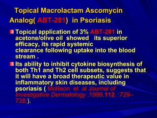 Topical Macrolactam Ascomycin Analog(  ABT-281 )  in Psoriasis   Topical application of 3%  ABT-281  in acetone/olive oil  showed   its superior  efficacy, its rapid systemic clearance following uptake into the blood  stream . Its ability to inhibit cytokine biosynthesis of both Th1 and Th2 cell subsets, suggests that it will have a broad therapeutic value in inflammatory skin diseases, including psoriasis (   Mollison  et   al  Journal of Investigative Dermatology  ,1999, 112 , :729–738; ). 
