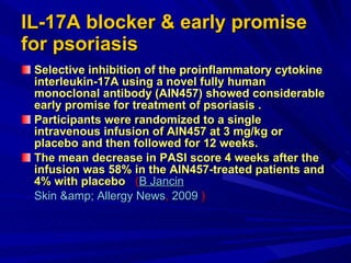 IL-17A blocker & early promise for psoriasis   Selective inhibition of the proinflammatory cytokine interleukin-17A using a novel fully human monoclonal antibody (AIN457) showed considerable early promise for treatment of psoriasis . Participants were randomized to a single intravenous infusion of AIN457 at 3 mg/kg or placebo and then followed for 12 weeks. The mean decrease in PASI score 4 weeks after the infusion was 58% in the AIN457-treated patients and 4% with placebo   ( B  Jancin Skin &amp; Allergy News ,  2009  ) 