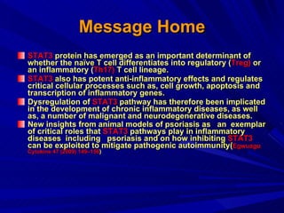 Message Home STAT3  protein has emerged as an important determinant of whether the naïve T cell differentiates into regulatory ( Treg)  or an inflammatory ( Th17)  T cell lineage.  STAT3  also has potent anti-inflammatory effects and regulates critical cellular processes such as, cell growth, apoptosis and transcription of inflammatory genes.  Dysregulation of  STAT3  pathway has therefore been implicated in the development of chronic inflammatory diseases, as well as, a number of malignant and neurodegenerative diseases.  New insights from animal models of psoriasis as  an  exemplar of critical roles that  STAT3  pathways play in inflammatory diseases  including  psoriasis and on how inhibiting  STAT3  can be exploited to mitigate pathogenic autoimmunity( Egwuagu  Cytokine 47 (2009) 149–156 ) 