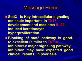 Message Home Stat3  is Key intracellular signaling molecule important  in  Th17  development and mediates  IL-22 –induced keratinocyte hyperproliferation. Blocking  of  stat3  pathway  is  good-to-excellent (similar to  TNF-a   inhibitors): major signaling pathway  inhibition  may  have  expected  good  clinical  results  in psoriasis  . 