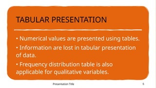 TABULAR PRESENTATION
• Numerical values are presented using tables.
• Information are lost in tabular presentation
of data.
• Frequency distribution table is also
applicable for qualitative variables.
Presentation Title 6
 