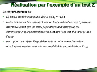 Réalisation par l’exemple d’un test Z  Le test proprement dit Le calcul manuel donne une valeur de  Z 0  = 11,14 Notre test est un test unilatéral, soit un test qui émet comme hypothèse alternative le fait que les deux populations dont sont issus les échantillons mesurés sont différentes,  et  que l’une est plus grande que l’autre.  Nous pourrons rejeter l’hypothèse nulle si notre valeur (en valeur absolue) est supérieure à la borne seuil définie au préalable, soit z  /2 .   