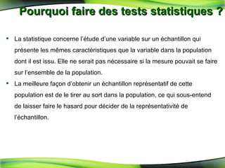 Pourquoi faire des tests statistiques ? La statistique concerne l’étude d’une variable sur un échantillon qui présente les mêmes caractéristiques que la variable dans la population dont il est issu. Elle ne serait pas nécessaire si la mesure pouvait se faire sur l’ensemble de la population. La meilleure façon d’obtenir un échantillon représentatif de cette population est de le tirer au sort dans la population, ce qui sous-entend de laisser faire le hasard pour décider de la représentativité de l’échantillon. 