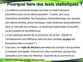 Pourquoi faire des tests statistiques ? Le problème commence lorsque sont tirés au hasard plusieurs échantillons issus d’une même population : il existe, pour deux échantillons semblables, des fluctuations d’échantillonnage, leur donnant des valeurs proches, jamais identiques, mais contenues raisonnablement dans un intervalle de confiance. Le hasard est responsable d’une partie ou de la totalité de ces différences.  Le test statistique permet de se prononcer sur ce fait : «Existe-t-il intrinsèquement une différence entre les deux variables  en plus  des fluctuations liées au hasard ? » Il est donc une  règle de décision  permettant de conclure si les quantités à comparer sont égales. Il fournit une valeur numérique, qui peut être comparée à une valeur de référence, et permet de se prononcer en standardisant les critères décisionnels. 