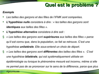 Quel est le problème ? Exemple  Les tailles des garçons et des filles de l’IFMK sont comparées. L’hypothèse nulle  consistera à dire : « les tailles des garçons sont  identiques  aux tailles des filles ». L’hypothèse alternative  consistera à dire soit :  « Les tailles des garçons sont  supérieures  aux tailles des filles » parce qu’il est connu que, dans la population, ce fait se retrouve. C’est une hypothèse  unilatérale . Elle sous-entend un choix de départ. « Les tailles des garçons sont  différentes  des tailles des filles ».  C’est une hypothèse  bilatérale , qui est systématiquement utilisée en épidémiologie ou lorsque le phénomène mesuré est inconnu, même si elle ne permet pas de se prononcer sur le sens de la différence, parce que plus rigoureuse. 