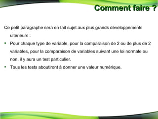 Comment faire ? Ce petit paragraphe sera en fait sujet aux plus grands développements ultérieurs : Pour chaque type de variable, pour la comparaison de 2 ou de plus de 2 variables, pour la comparaison de variables suivant une loi normale ou non, il y aura un test particulier.  Tous les tests aboutiront à donner une valeur numérique. 