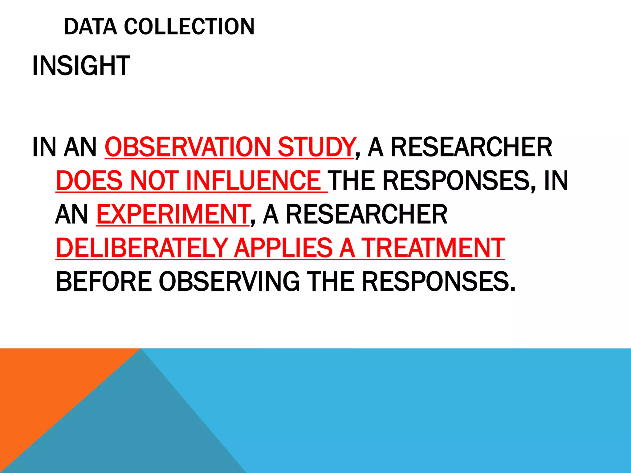 DATA COLLECTION
INSIGHT
IN AN OBSERVATION STUDY, A RESEARCHER
DOES NOT INFLUENCE THE RESPONSES, IN
AN EXPERIMENT, A RESEARCHER
DELIBERATELY APPLIES A TREATMENT
BEFORE OBSERVING THE RESPONSES.
 