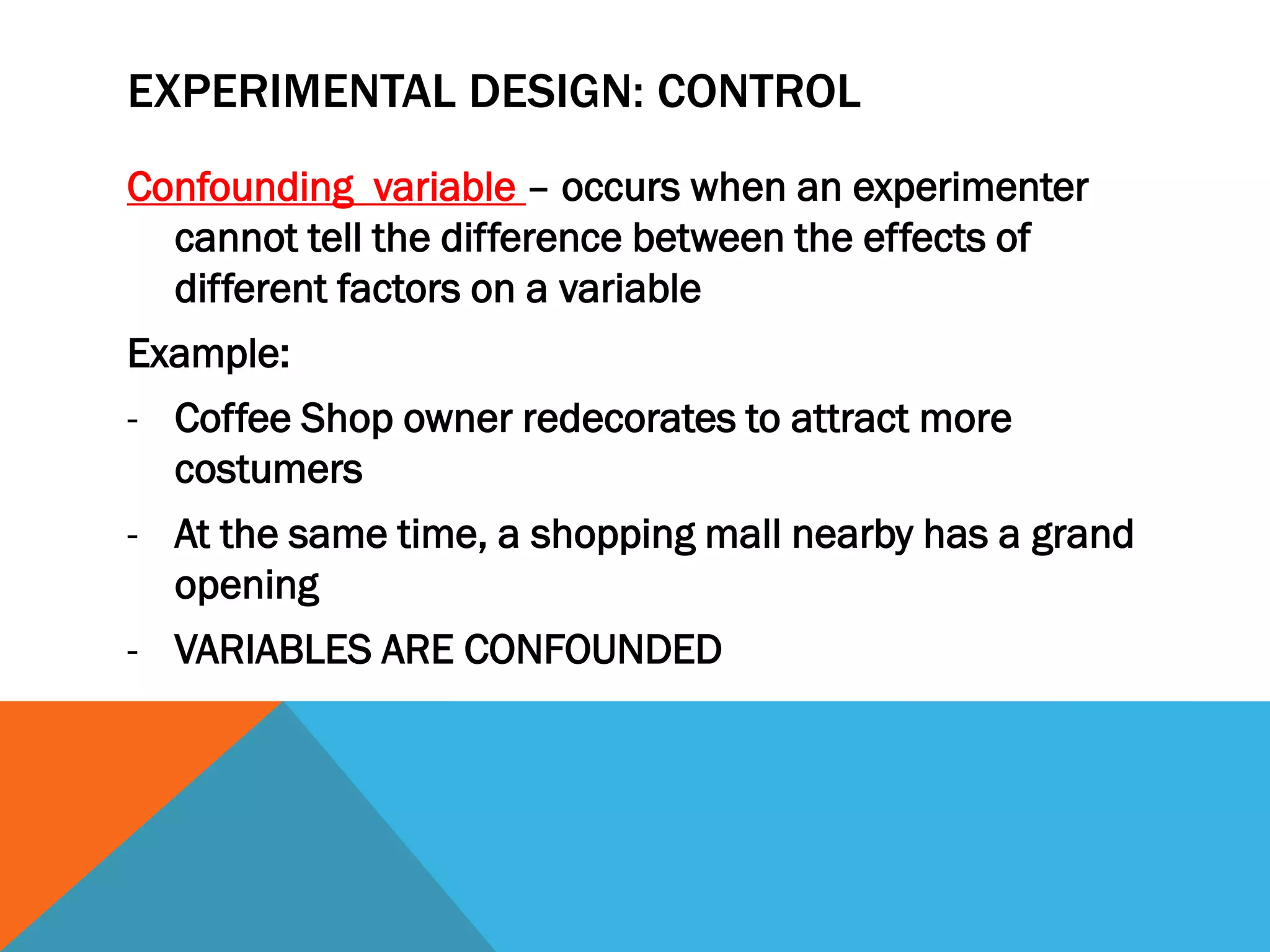EXPERIMENTAL DESIGN: CONTROL
Confounding variable – occurs when an experimenter
cannot tell the difference between the effects of
different factors on a variable
Example:
- Coffee Shop owner redecorates to attract more
costumers
- At the same time, a shopping mall nearby has a grand
opening
- VARIABLES ARE CONFOUNDED
 