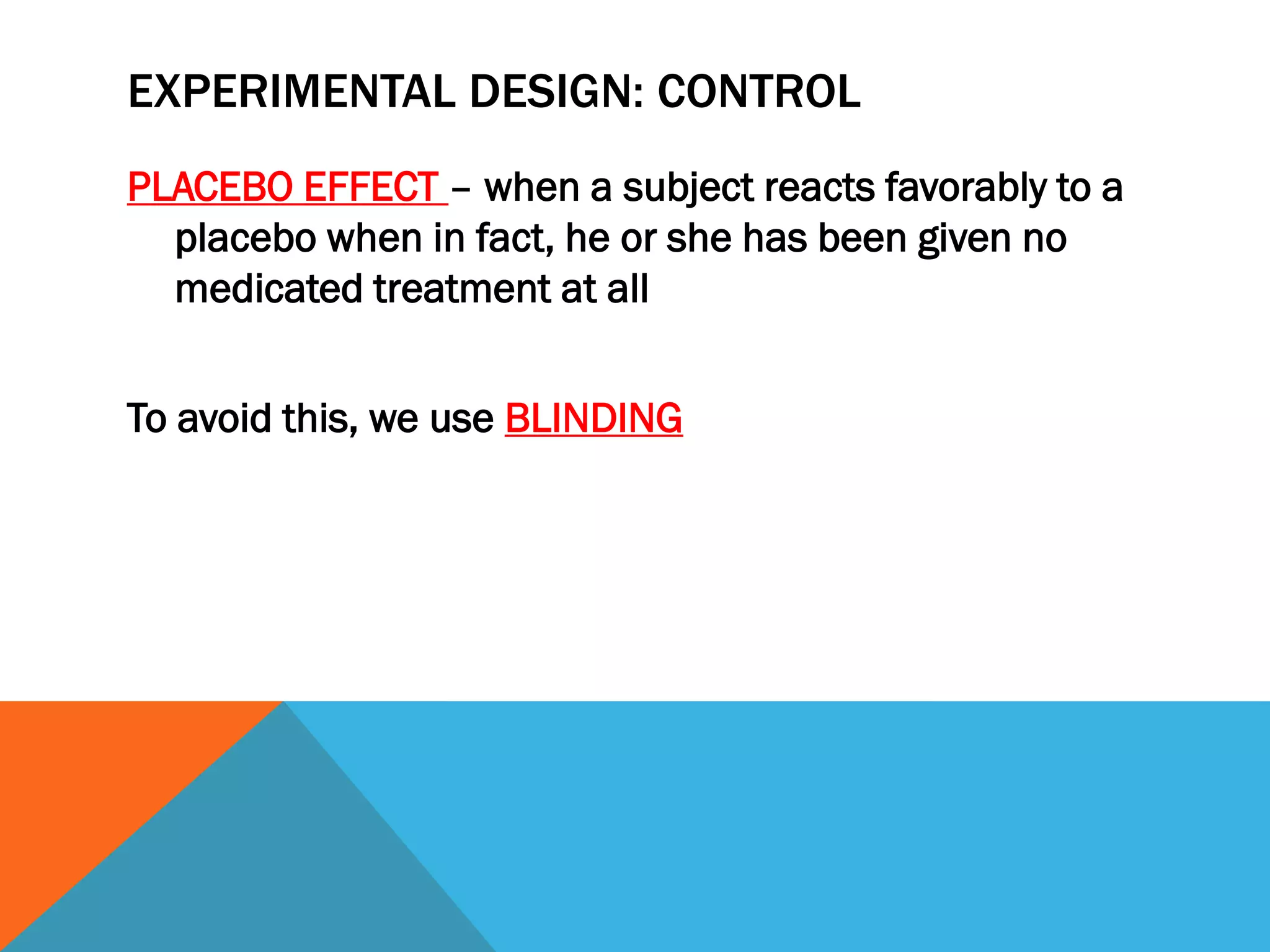 EXPERIMENTAL DESIGN: CONTROL
PLACEBO EFFECT – when a subject reacts favorably to a
placebo when in fact, he or she has been given no
medicated treatment at all
To avoid this, we use BLINDING
 