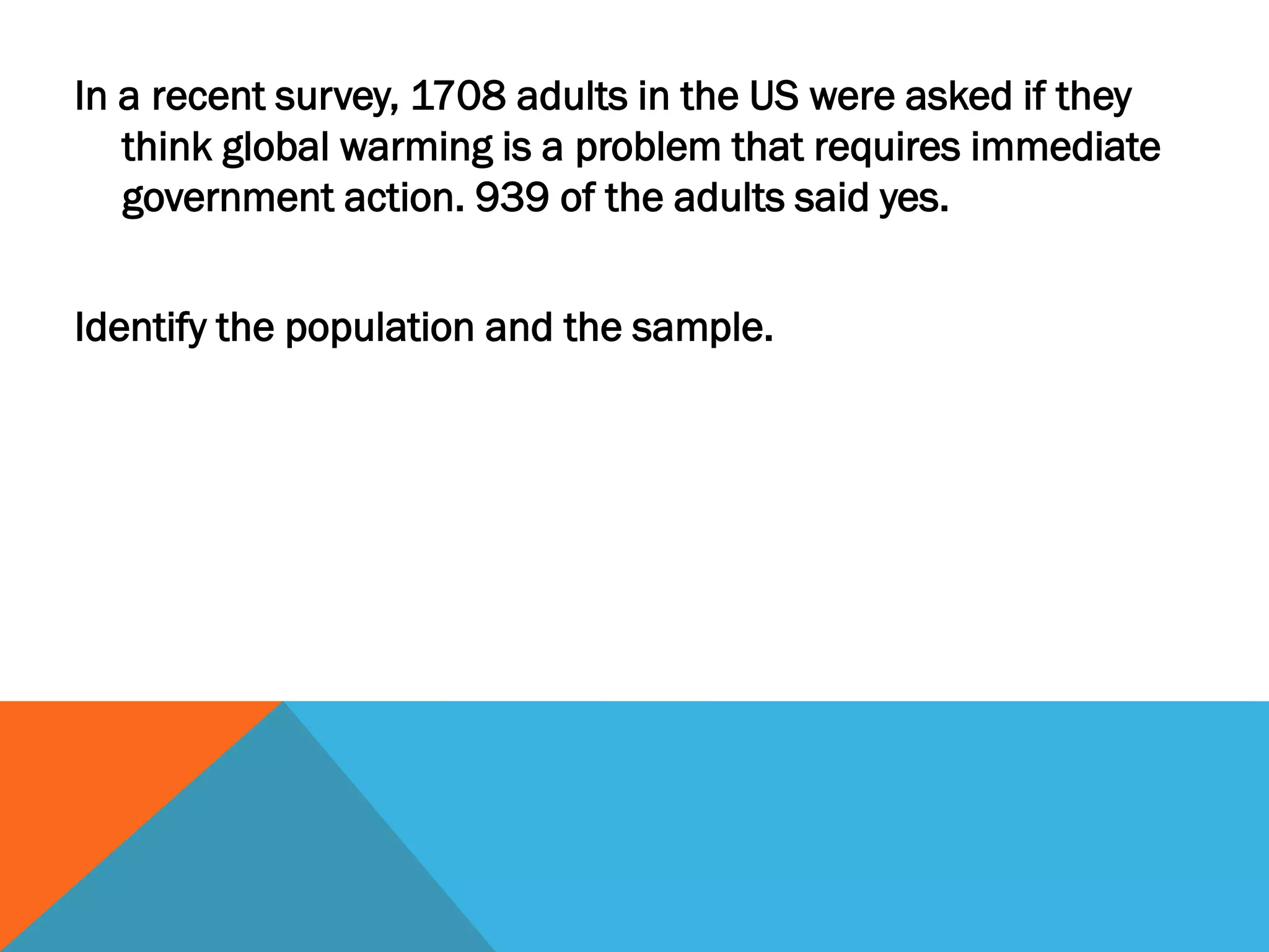 In a recent survey, 1708 adults in the US were asked if they
think global warming is a problem that requires immediate
government action. 939 of the adults said yes.
Identify the population and the sample.
 