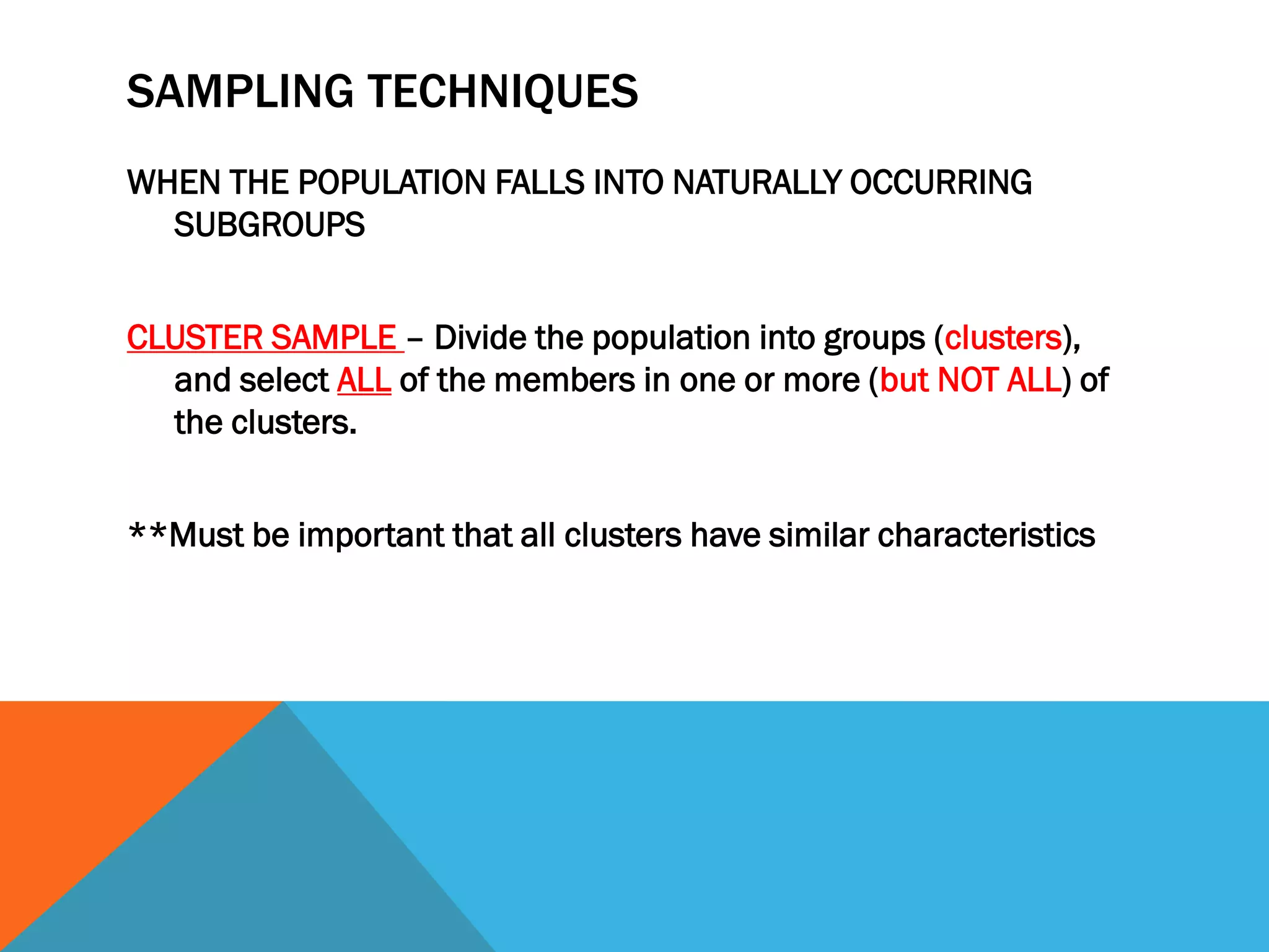 SAMPLING TECHNIQUES
WHEN THE POPULATION FALLS INTO NATURALLY OCCURRING
SUBGROUPS
CLUSTER SAMPLE – Divide the population into groups (clusters),
and select ALL of the members in one or more (but NOT ALL) of
the clusters.
**Must be important that all clusters have similar characteristics
 