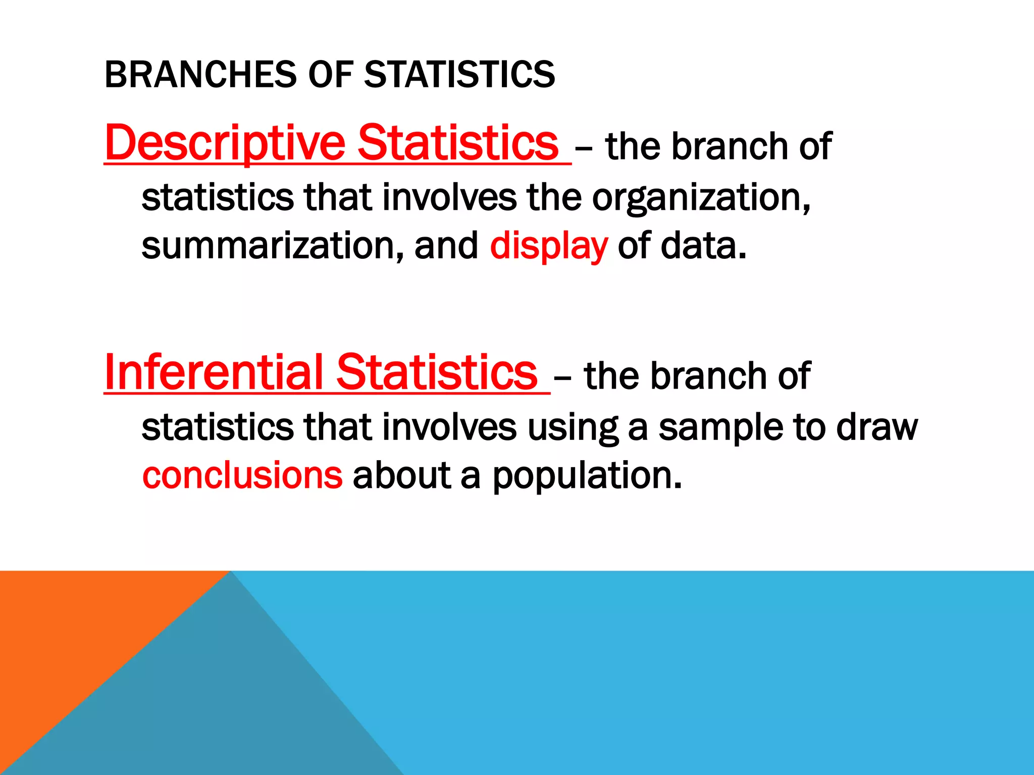 BRANCHES OF STATISTICS
Descriptive Statistics – the branch of
statistics that involves the organization,
summarization, and display of data.
Inferential Statistics – the branch of
statistics that involves using a sample to draw
conclusions about a population.
 