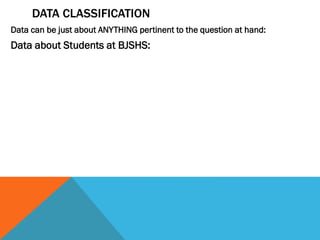 DATA CLASSIFICATION
Data can be just about ANYTHING pertinent to the question at hand:
Data about Students at BJSHS:
 