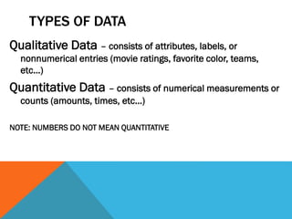 TYPES OF DATA
Qualitative Data – consists of attributes, labels, or
nonnumerical entries (movie ratings, favorite color, teams,
etc…)
Quantitative Data – consists of numerical measurements or
counts (amounts, times, etc…)
NOTE: NUMBERS DO NOT MEAN QUANTITATIVE
 