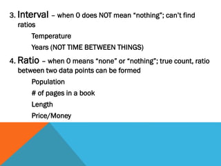 3. Interval – when 0 does NOT mean “nothing”; can’t find
ratios
Temperature
Years (NOT TIME BETWEEN THINGS)
4. Ratio – when 0 means “none” or “nothing”; true count, ratio
between two data points can be formed
Population
# of pages in a book
Length
Price/Money
 