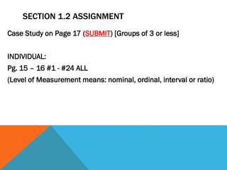 SECTION 1.2 ASSIGNMENT
Case Study on Page 17 (SUBMIT) [Groups of 3 or less]
INDIVIDUAL:
Pg. 15 – 16 #1 - #24 ALL
(Level of Measurement means: nominal, ordinal, interval or ratio)
 